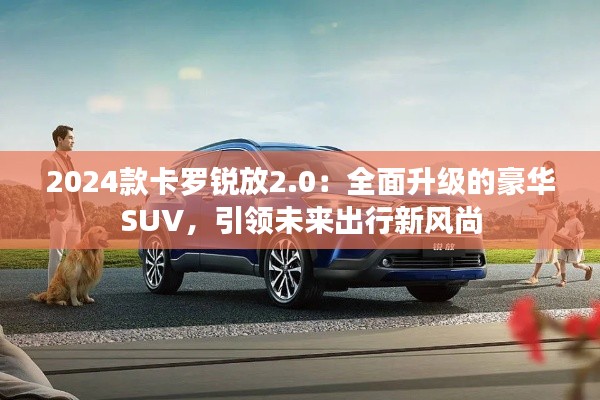 2024款卡罗锐放2.0：全面升级的豪华SUV，引领未来出行新风尚