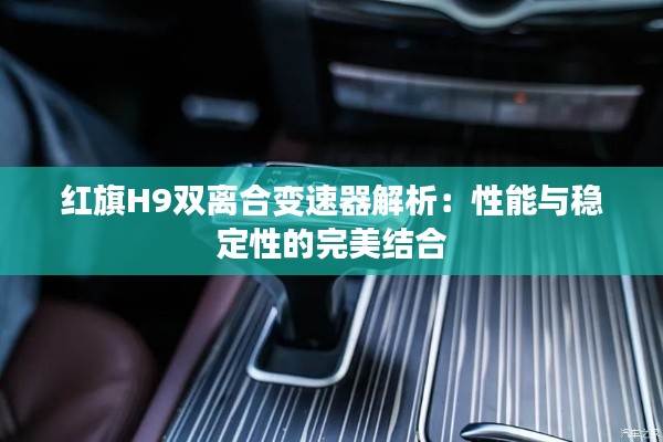 红旗H9双离合变速器解析：性能与稳定性的完美结合