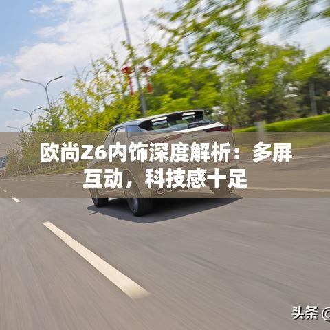 欧尚Z6内饰深度解析：多屏互动，科技感十足