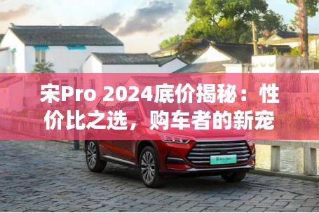 宋Pro 2024底价揭秘：性价比之选，购车者的新宠