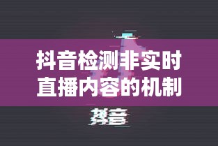 抖音检测非实时直播内容的机制与挑战