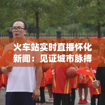 火车站实时直播怀化新闻：见证城市脉搏跳动