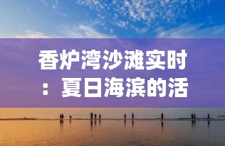 香炉湾沙滩实时：夏日海滨的活力与宁静交织