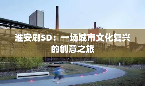 淮安刷SD：一场城市文化复兴的创意之旅