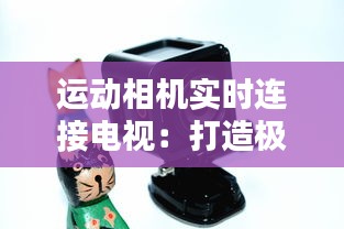 运动相机实时连接电视：打造极致运动体验的新选择