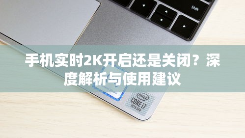 手机实时2K开启还是关闭？深度解析与使用建议