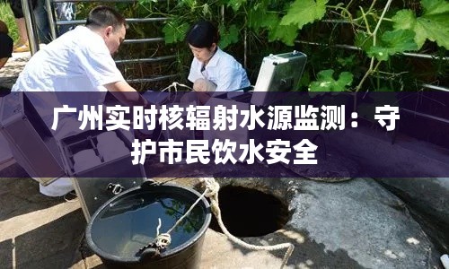 广州实时核辐射水源监测：守护市民饮水安全