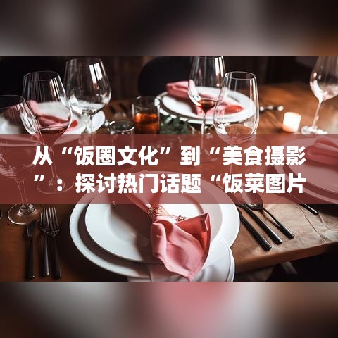 从“饭圈文化”到“美食摄影”：探讨热门话题“饭菜图片”的魅力与影响