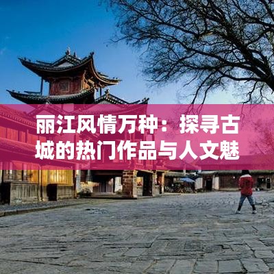 丽江风情万种：探寻古城的热门作品与人文魅力