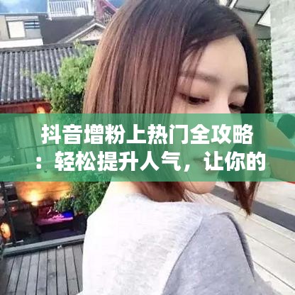 抖音增粉上热门全攻略：轻松提升人气，让你的视频火遍全网