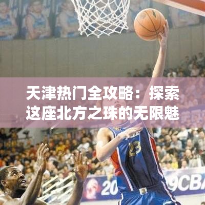 天津热门全攻略：探索这座北方之珠的无限魅力