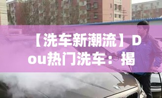 【洗车新潮流】Dou热门洗车：揭秘短视频平台上的洗车革命