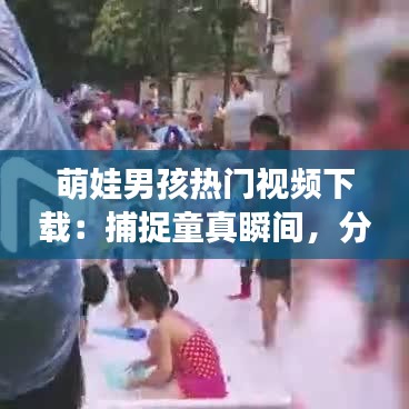 萌娃男孩热门视频下载：捕捉童真瞬间，分享快乐时光