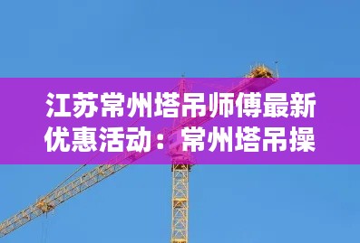 江苏常州塔吊师傅最新优惠活动：常州塔吊操作证在哪里办 