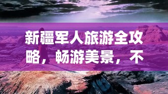 新疆军人旅游全攻略，畅游美景，不容错过！