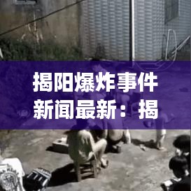 揭阳爆炸事件新闻最新：揭阳惨烈事故 