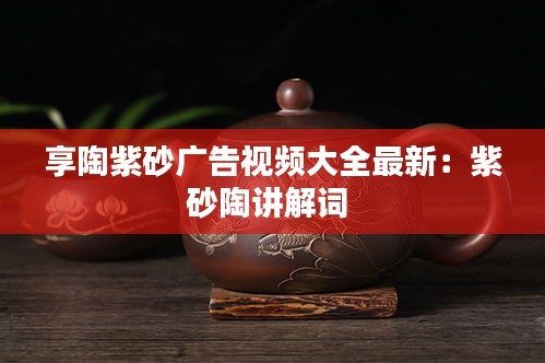 享陶紫砂广告视频大全最新：紫砂陶讲解词 