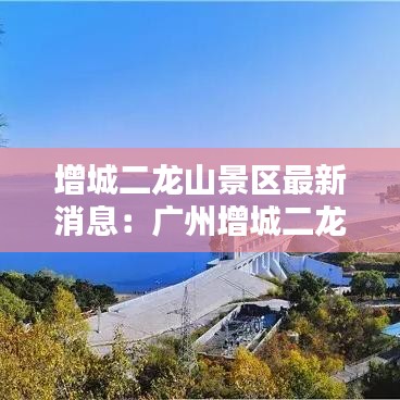 增城二龙山景区最新消息：广州增城二龙山简介门票价格 