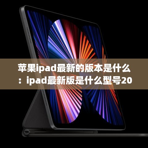 苹果ipad最新的版本是什么：ipad最新版是什么型号2021 