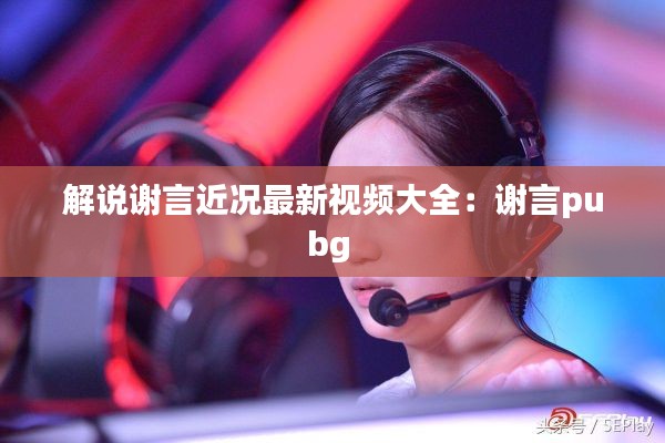 解说谢言近况最新视频大全：谢言pubg 