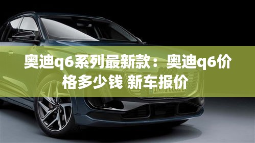 奥迪q6系列最新款：奥迪q6价格多少钱 新车报价 