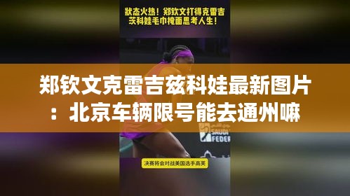 郑钦文克雷吉兹科娃最新图片：北京车辆限号能去通州嘛 