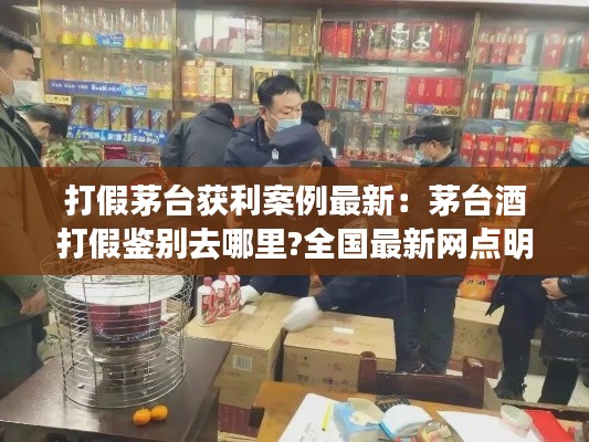 打假茅台获利案例最新：茅台酒打假鉴别去哪里?全国最新网点明细 