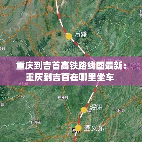 重庆到吉首高铁路线图最新：重庆到吉首在哪里坐车 