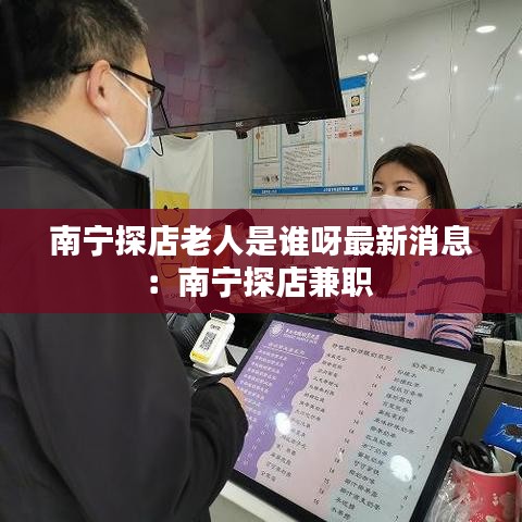 南宁探店老人是谁呀最新消息：南宁探店兼职 