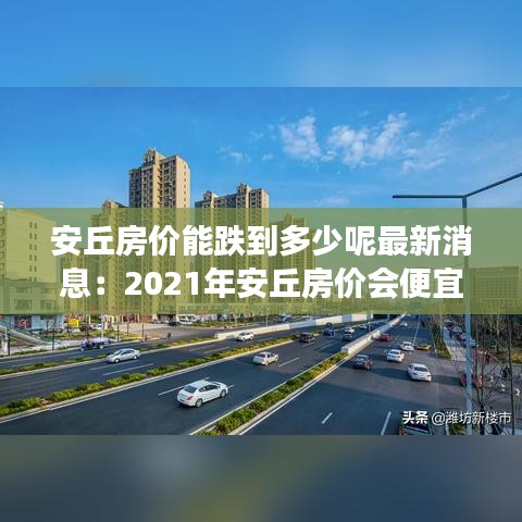 安丘房价能跌到多少呢最新消息：2021年安丘房价会便宜吗 