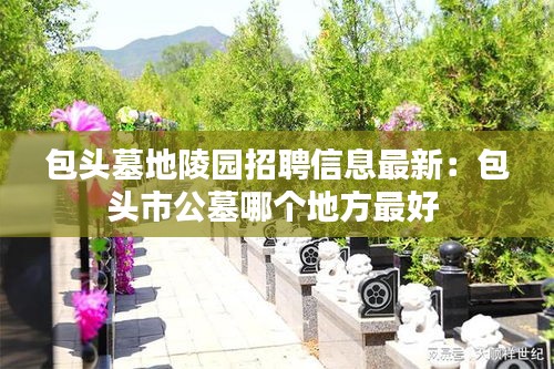 包头墓地陵园招聘信息最新：包头市公墓哪个地方最好 