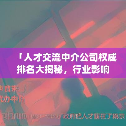 「人才交流中介公司权威排名大揭秘，行业影响力一览无遗」