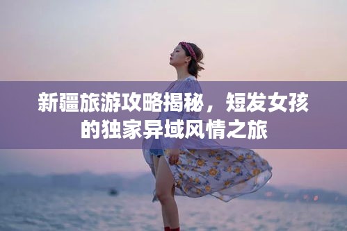 新疆旅游攻略揭秘，短发女孩的独家异域风情之旅