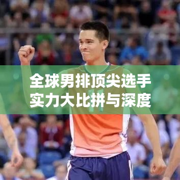 全球男排顶尖选手实力大比拼与深度解析