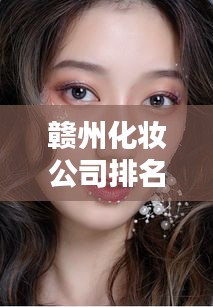 赣州化妆公司排名揭晓，精选榜单，引领美妆潮流之巅！