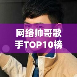 网络帅哥歌手TOP10榜单，最受欢迎的十位网络歌手排名！