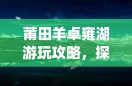 莆田羊卓雍湖游玩攻略，探索美景，尽享湖光山色！