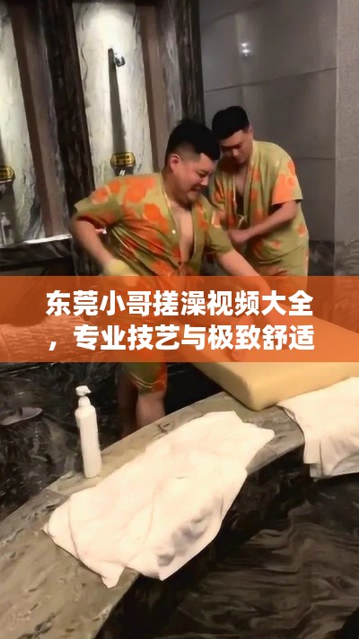 东莞小哥搓澡视频大全，专业技艺与极致舒适的完美结合！