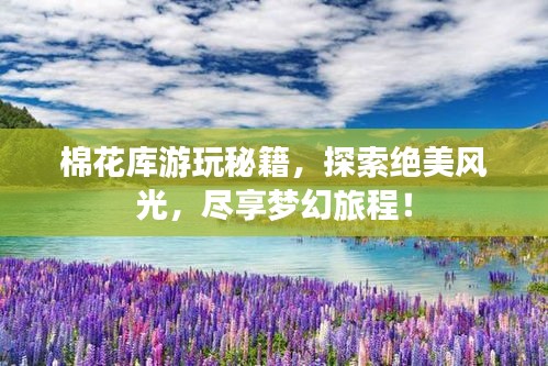 棉花库游玩秘籍，探索绝美风光，尽享梦幻旅程！