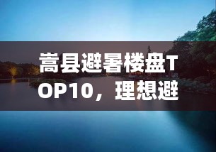 嵩县避暑楼盘TOP10，理想避暑胜地，优质生活不二之选