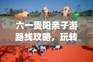 六一贵阳亲子游路线攻略，玩转贵阳，尽享童趣！