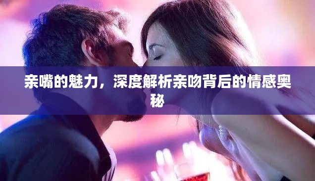 亲嘴的魅力，深度解析亲吻背后的情感奥秘