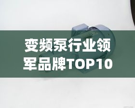 变频泵行业领军品牌TOP10榜单揭晓，引领行业潮流的佼佼者！